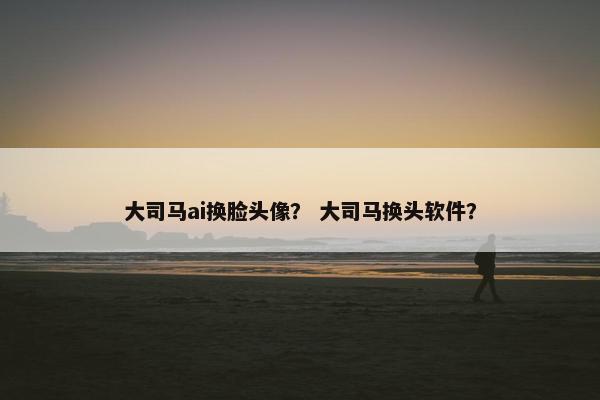 大司马ai换脸头像？ 大司马换头软件？