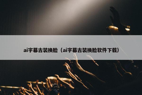 ai字幕古装换脸（ai字幕古装换脸软件下载）