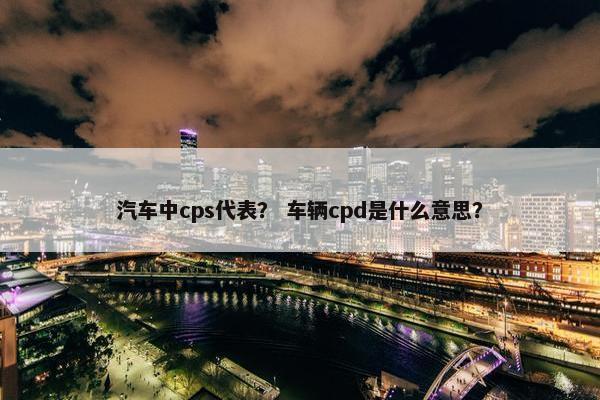 汽车中cps代表？ 车辆cpd是什么意思？