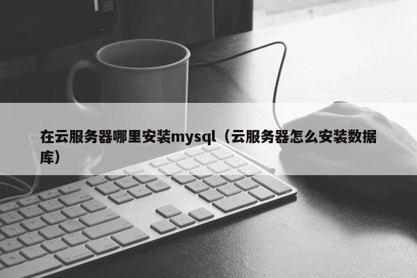 在云服务器哪里安装mysql（云服务器怎么安装数据库）