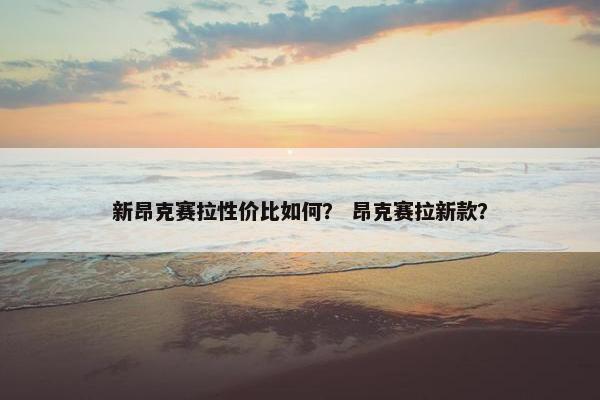 新昂克赛拉性价比如何？ 昂克赛拉新款？