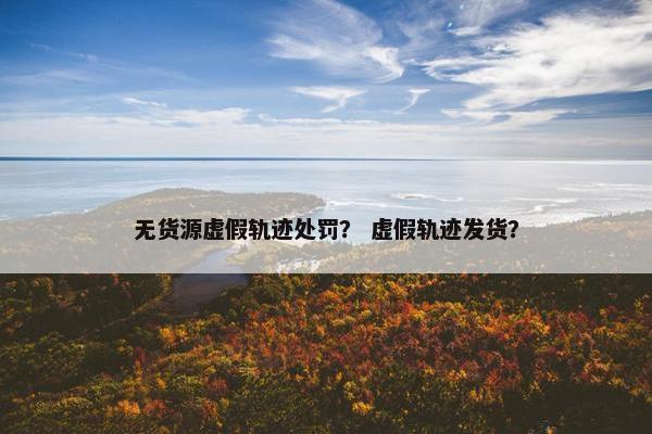 无货源虚假轨迹处罚？ 虚假轨迹发货？