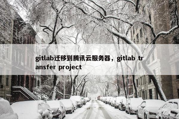 gitlab迁移到腾讯云服务器,gitlab transfer project gitlab迁移到腾讯云服务器,gitlab transfer project