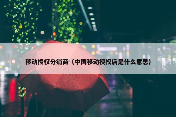 移动授权分销商（中国移动授权店是什么意思）
