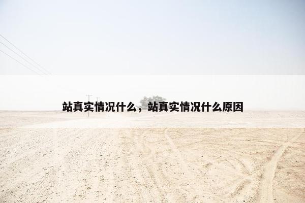 站真实情况什么，站真实情况什么原因
