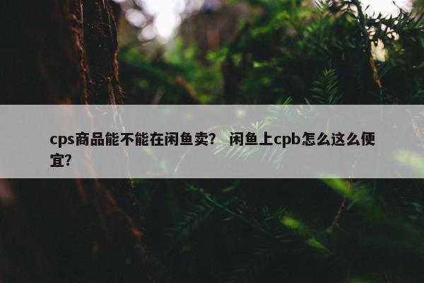 cps商品能不能在闲鱼卖？ 闲鱼上cpb怎么这么便宜？