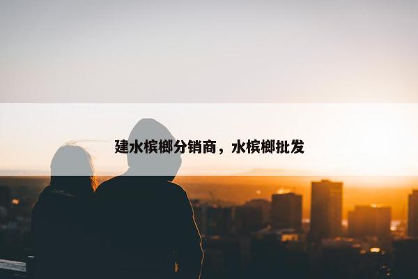 建水槟榔分销商，水槟榔批发