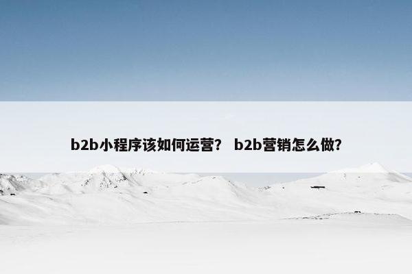 b2b小程序该如何运营? b2b营销怎么做? b2b小程序该如何运营? b2b营销怎么做?