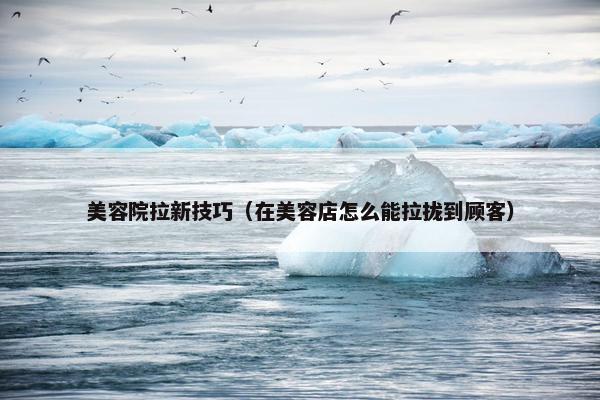 美容院拉新技巧（在美容店怎么能拉拢到顾客）