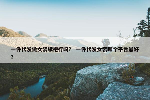 一件代发做女装旗袍行吗？ 一件代发女装哪个平台最好？