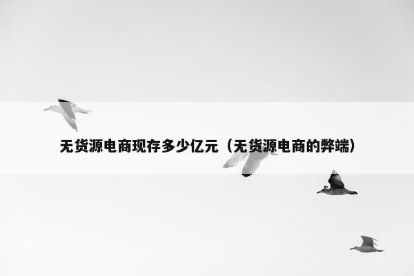 无货源电商现存多少亿元(无货源电商的弊端) 无货源电商现存多少亿元(无货源电商的弊端)