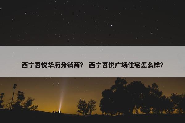 西宁吾悦华府分销商？ 西宁吾悦广场住宅怎么样？