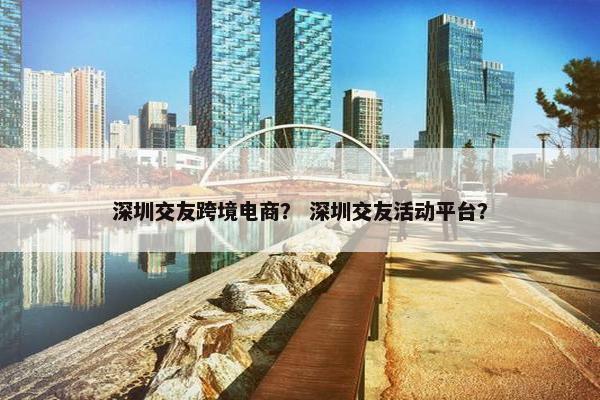 深圳交友跨境电商？ 深圳交友活动平台？
