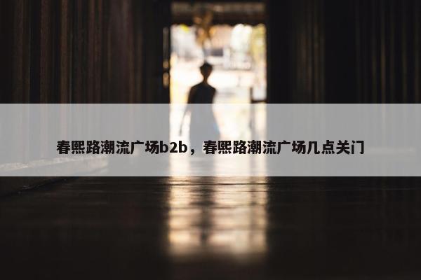 春熙路潮流广场b2b，春熙路潮流广场几点关门