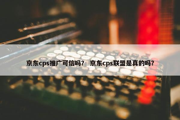 京东cps推广可信吗？ 京东cps联盟是真的吗？