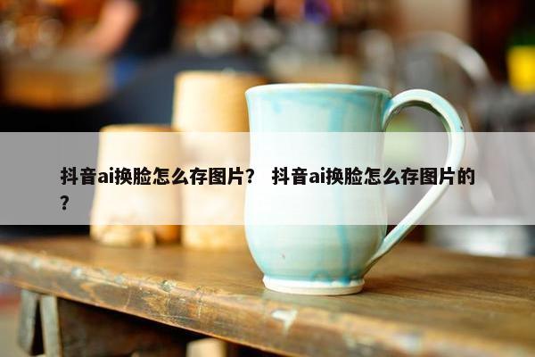 抖音ai换脸怎么存图片？ 抖音ai换脸怎么存图片的？