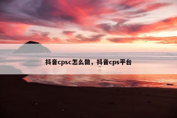 抖音cpsc怎么做，抖音cps平台