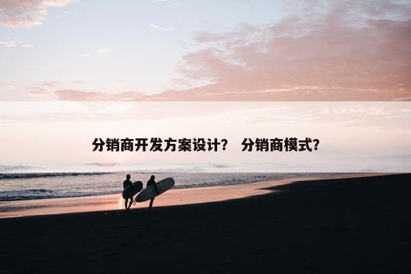 分销商开发方案设计？ 分销商模式？