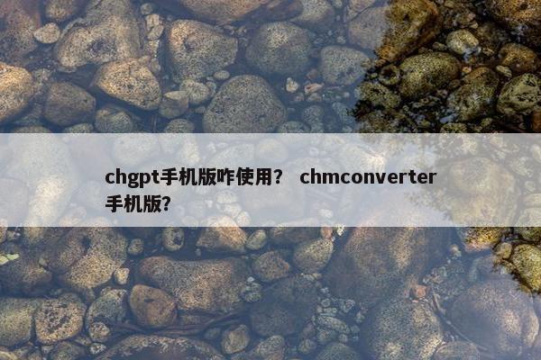 chgpt手机版咋使用？ chmconverter手机版？