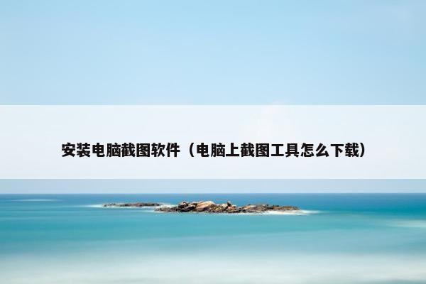 安装电脑截图软件（电脑上截图工具怎么下载）