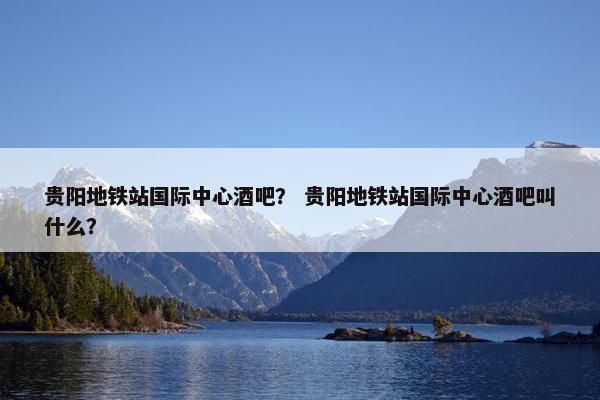 贵阳地铁站国际中心酒吧？ 贵阳地铁站国际中心酒吧叫什么？