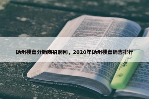 扬州楼盘分销商招聘网,2020年扬州楼盘销售排行
