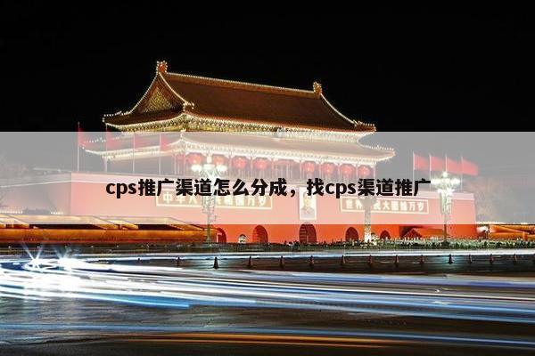 cps推广渠道怎么分成，找cps渠道推广