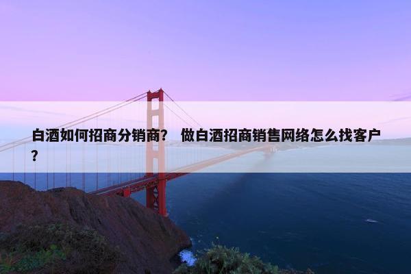 白酒如何招商分销商？ 做白酒招商销售网络怎么找客户？