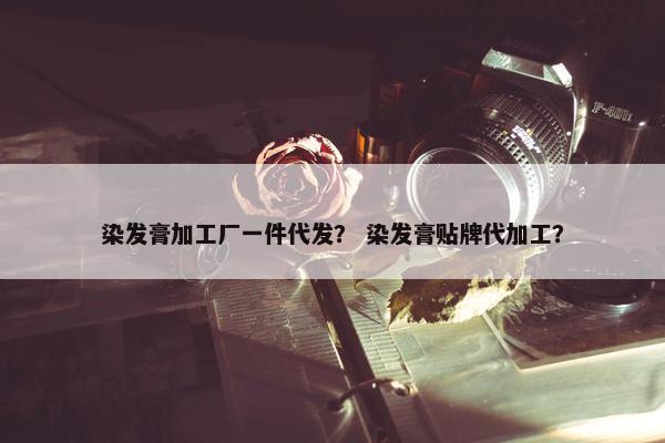 染发膏加工厂一件代发？ 染发膏贴牌代加工？
