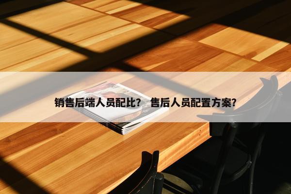 销售后端人员配比？ 售后人员配置方案？