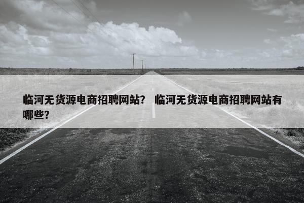 临河无货源电商招聘网站？ 临河无货源电商招聘网站有哪些？