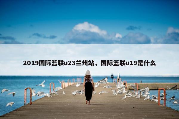 2019国际篮联u23兰州站，国际篮联u19是什么