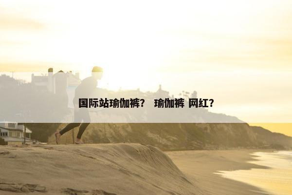 国际站瑜伽裤? 瑜伽裤 网红? 国际站瑜伽裤? 瑜伽裤 网红?