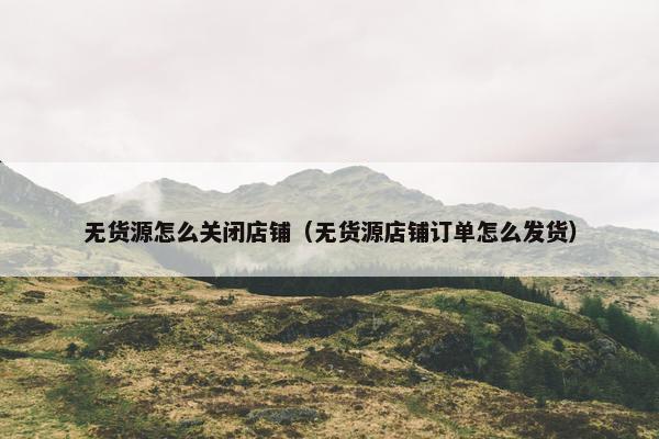 无货源怎么关闭店铺(无货源店铺订单怎么发货) 无货源怎么关闭店铺(无货源店铺订单怎么发货)