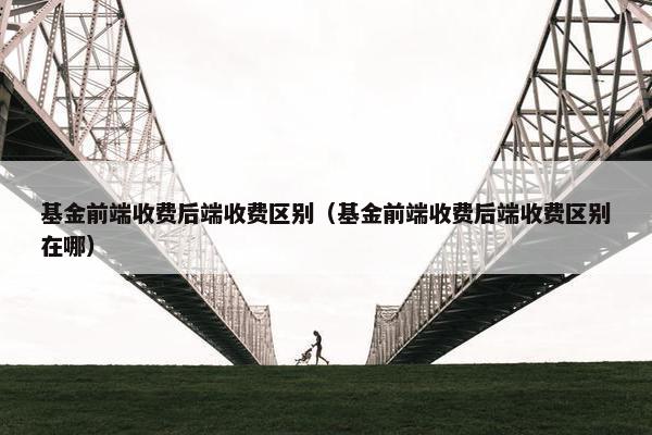 基金前端收费后端收费区别（基金前端收费后端收费区别在哪）
