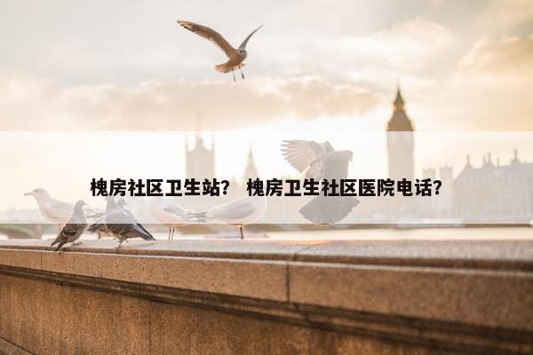 槐房社区卫生站？ 槐房卫生社区医院电话？