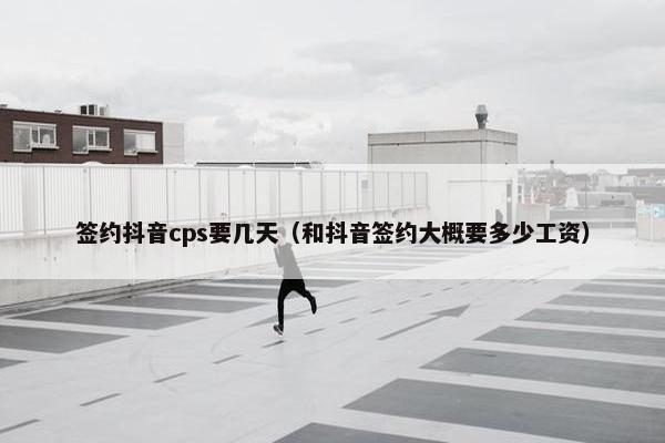 签约抖音cps要几天（和抖音签约大概要多少工资）