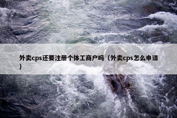 外卖cps还要注册个体工商户吗（外卖cps怎么申请）