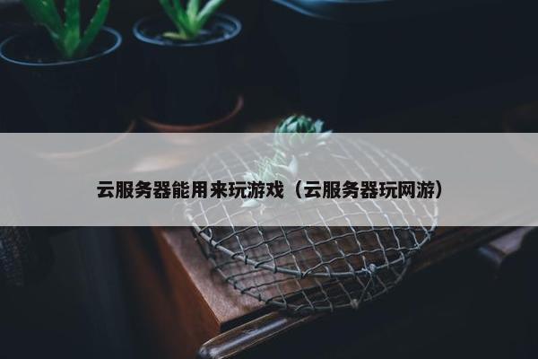云服务器能用来玩游戏（云服务器玩网游）