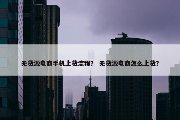 无货源电商手机上货流程？ 无货源电商怎么上货？