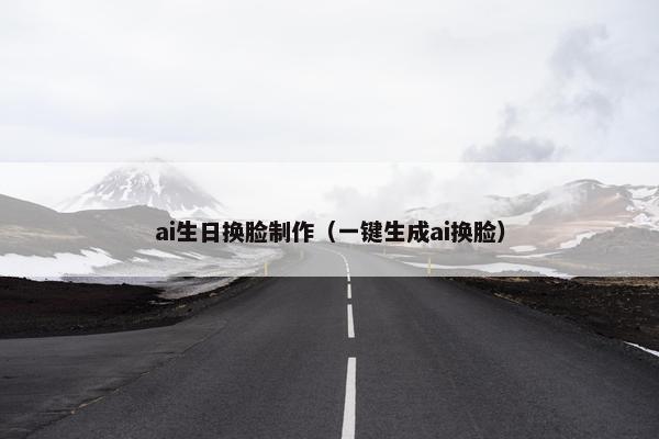 ai生日换脸制作（一键生成ai换脸）