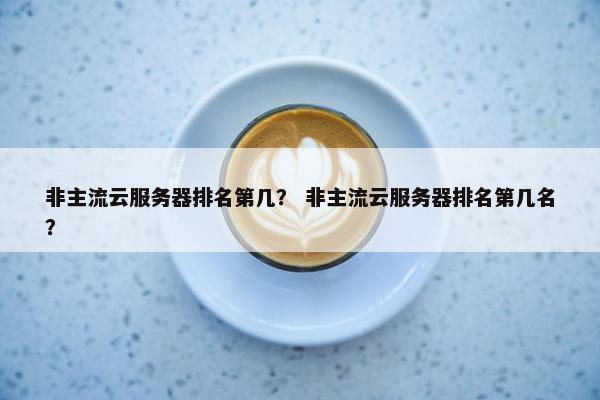 非主流云服务器排名第几？ 非主流云服务器排名第几名？