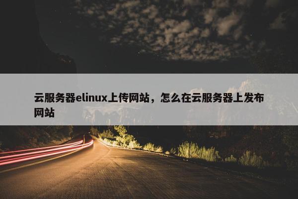 云服务器elinux上传网站，怎么在云服务器上发布网站