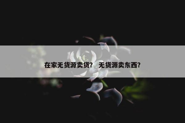 在家无货源卖货？ 无货源卖东西？