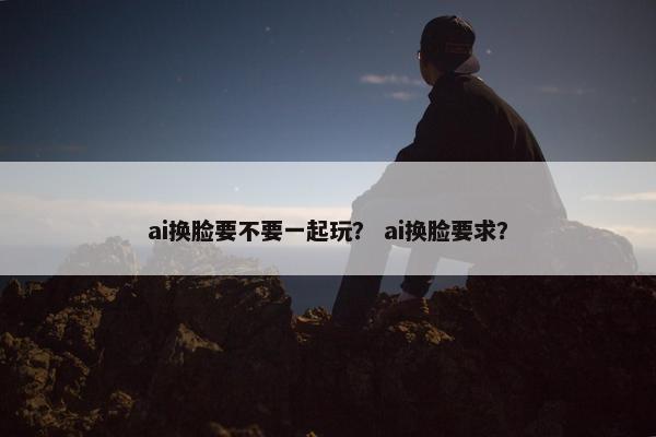 ai换脸要不要一起玩？ ai换脸要求？