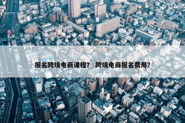 报名跨境电商课程？ 跨境电商报名费用？