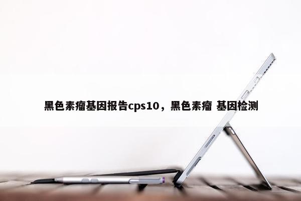 黑色素瘤基因报告cps10，黑色素瘤 基因检测