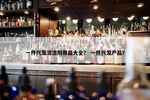 一件代发清洁剂用品大全？ 一件代发产品？