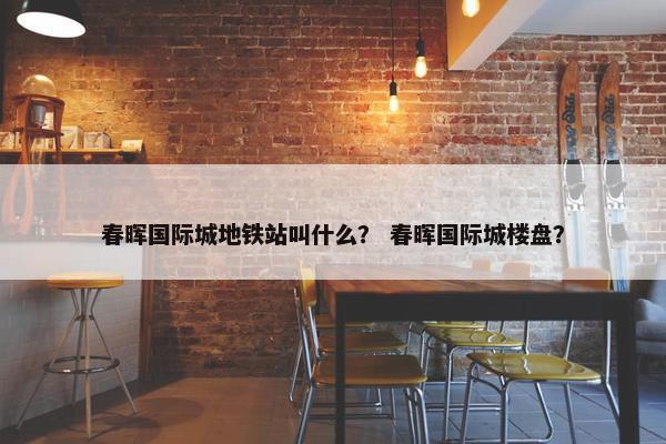 春晖国际城地铁站叫什么？ 春晖国际城楼盘？