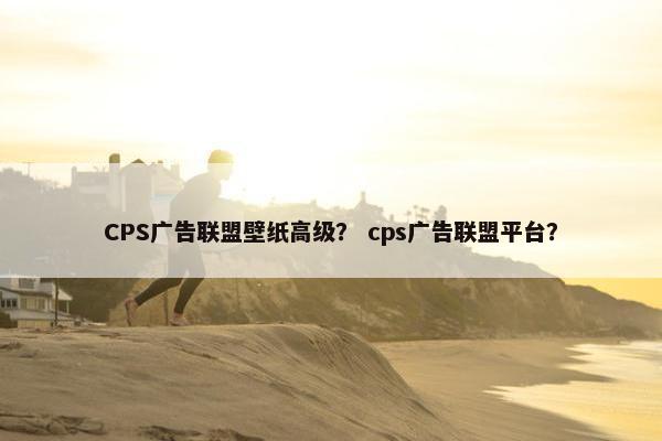 CPS广告联盟壁纸高级？ cps广告联盟平台？